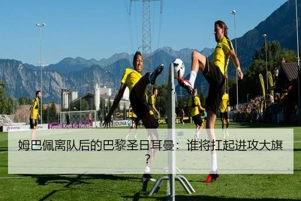 姆巴佩离队后的巴黎圣日耳曼：谁将扛起进攻大旗？